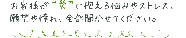 お客様が「髪」に抱える悩みやストレス、願望や憧れ、全部聞かせてください。