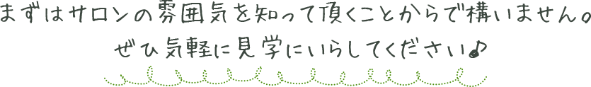 まずはサロンの雰囲気を知って頂くことからで構いません。ぜひ気軽に見学にいらしてください♪